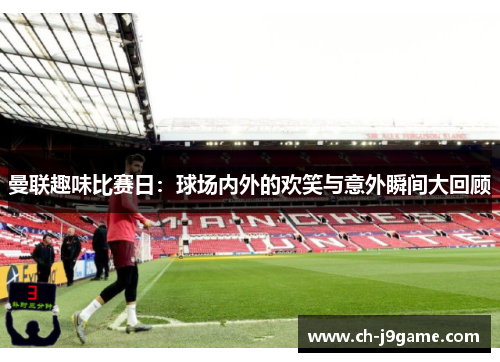 曼联趣味比赛日：球场内外的欢笑与意外瞬间大回顾