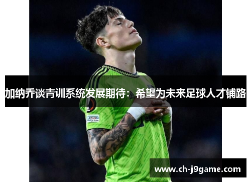 加纳乔谈青训系统发展期待：希望为未来足球人才铺路