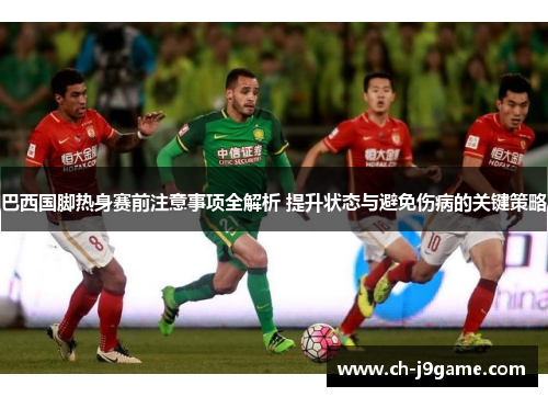 巴西国脚热身赛前注意事项全解析 提升状态与避免伤病的关键策略