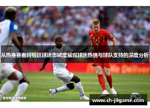 从热身赛看阿根廷球迷忠诚度展现球迷热情与球队支持的深度分析