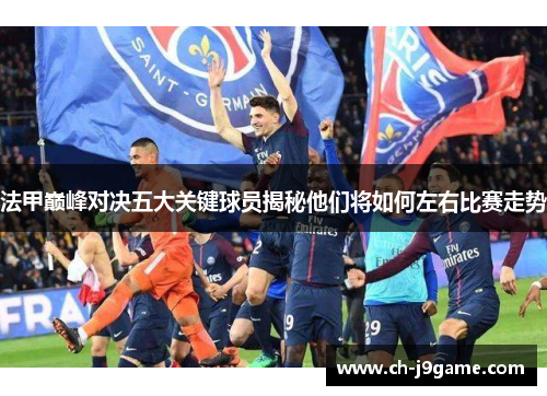 法甲巅峰对决五大关键球员揭秘他们将如何左右比赛走势