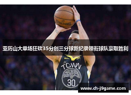 亚历山大单场狂砍35分创三分球新纪录领衔球队豪取胜利