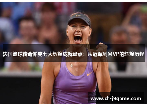 法国篮球传奇帕克七大辉煌成就盘点：从冠军到MVP的辉煌历程