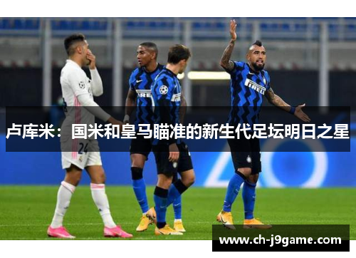 卢库米：国米和皇马瞄准的新生代足坛明日之星
