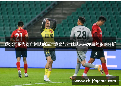 萨尔瓦多告别广州队的深远意义与对球队未来发展的影响分析