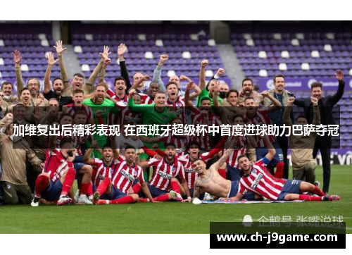 加维复出后精彩表现 在西班牙超级杯中首度进球助力巴萨夺冠