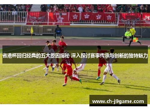 省港杯回归经典的五大原因揭秘 深入探讨赛事传承与创新的独特魅力