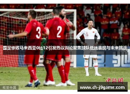国足惨败马来西亚0比12引发热议舆论聚焦球队低迷表现与未来挑战