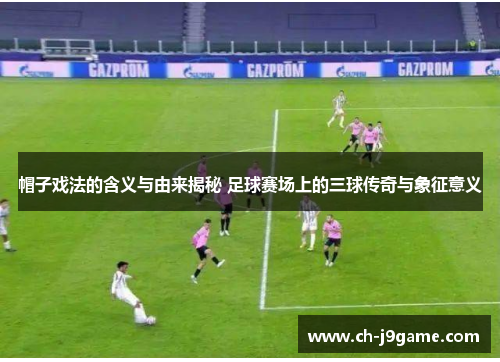 帽子戏法的含义与由来揭秘 足球赛场上的三球传奇与象征意义