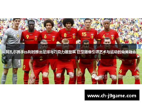 阿扎尔携手比利时推出足球与巧克力雕塑展 巨型雕像引领艺术与运动的完美融合