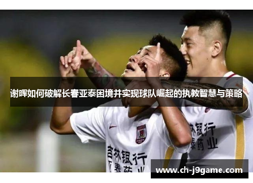 谢晖如何破解长春亚泰困境并实现球队崛起的执教智慧与策略 谢晖如何破解长春亚泰困境并实现球队崛起的执教智慧与策略