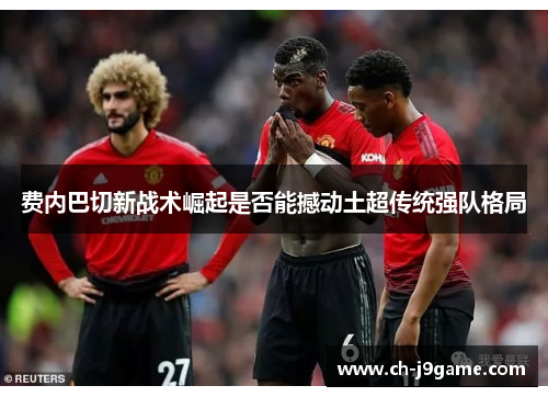 费内巴切新战术崛起是否能撼动土超传统强队格局 费内巴切新战术崛起是否能撼动土超传统强队格局