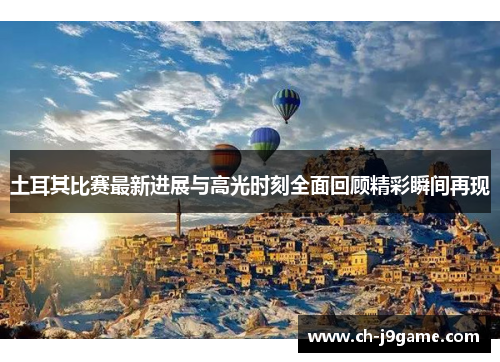 土耳其比赛最新进展与高光时刻全面回顾精彩瞬间再现 土耳其比赛最新进展与高光时刻全面回顾精彩瞬间再现