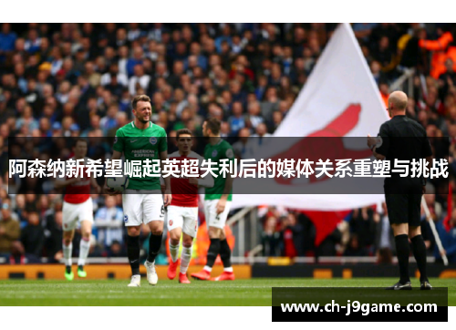 阿森纳新希望崛起英超失利后的媒体关系重塑与挑战