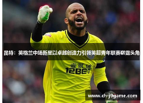 昆特：英格兰中场新星以卓越创造力引领英超青年联赛崭露头角