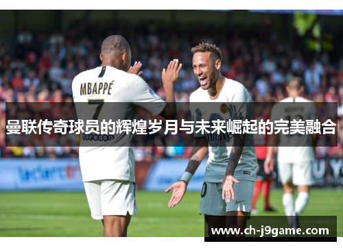 曼联传奇球员的辉煌岁月与未来崛起的完美融合