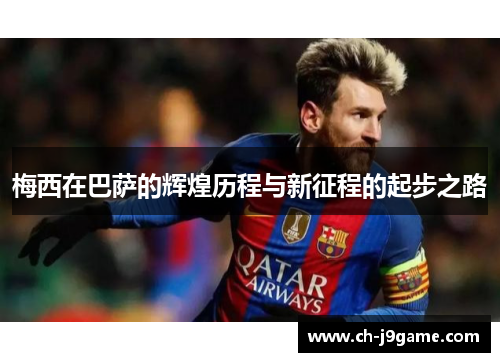 梅西在巴萨的辉煌历程与新征程的起步之路