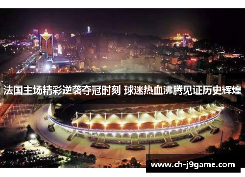 法国主场精彩逆袭夺冠时刻 球迷热血沸腾见证历史辉煌