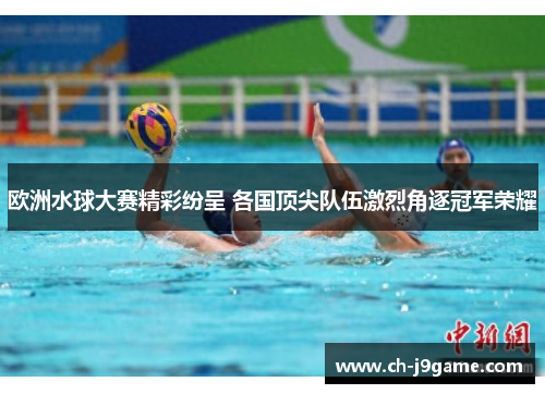 欧洲水球大赛精彩纷呈 各国顶尖队伍激烈角逐冠军荣耀 欧洲水球大赛精彩纷呈 各国顶尖队伍激烈角逐冠军荣耀