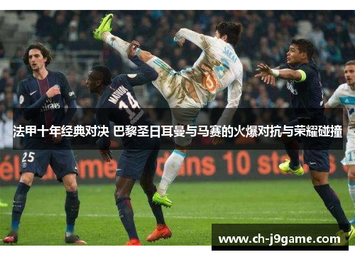 法甲十年经典对决 巴黎圣日耳曼与马赛的火爆对抗与荣耀碰撞