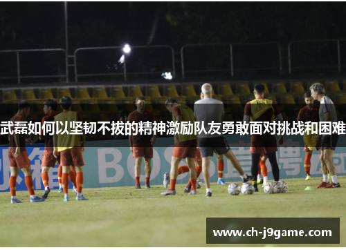 武磊如何以坚韧不拔的精神激励队友勇敢面对挑战和困难