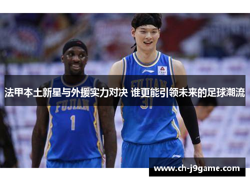 法甲本土新星与外援实力对决 谁更能引领未来的足球潮流