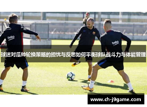 球迷对瓜帅轮换策略的担忧与反思如何平衡球队战斗力与体能管理